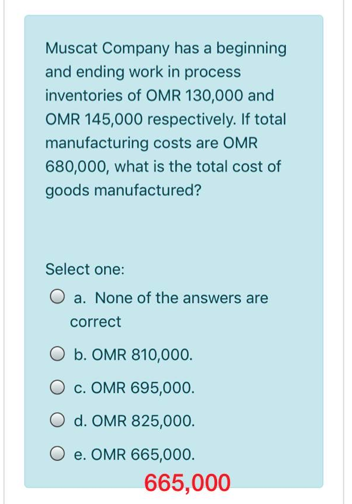 Muscat Company has a beginning
and ending work in process
inventories of OMR 130,000 and
OMR 145,000 respectively. If total
manufacturing costs are OMR
680,000, what is the total cost of
goods manufactured?
Select one:
a. None of the answers are
correct
O b. OMR 810,000.
O c. OMR 695,000.
O d. OMR 825,000.
e. OMR 665,000.
665,000
