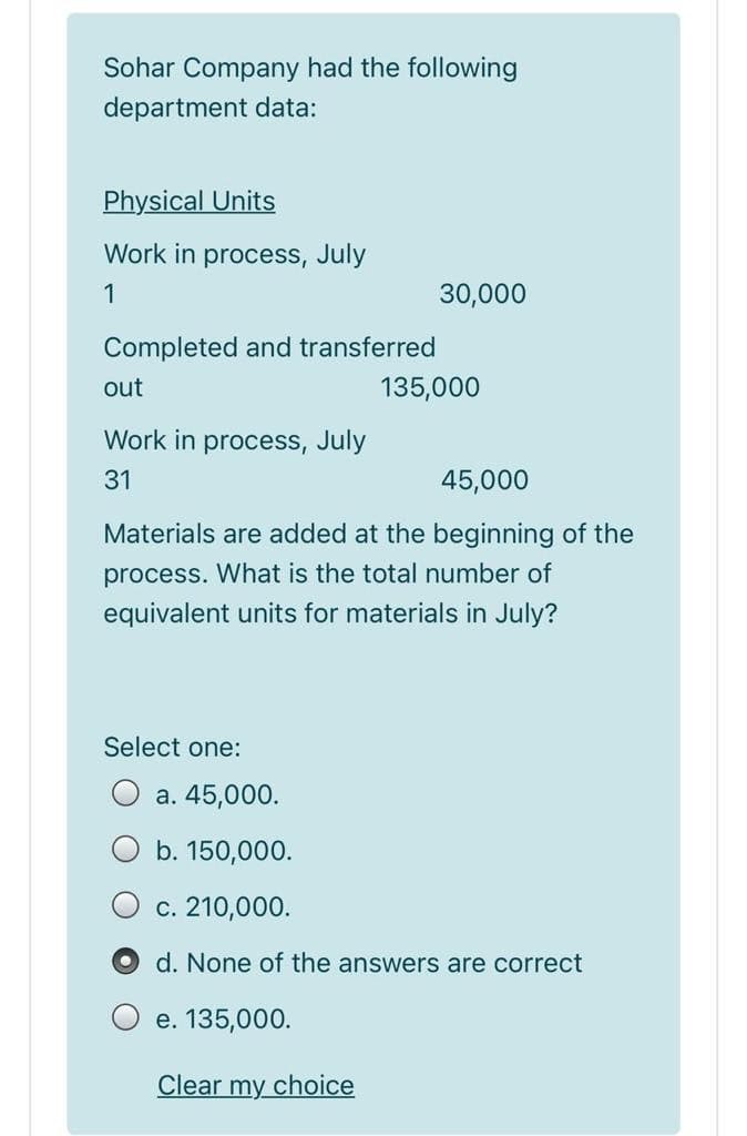 Sohar Company had the following
department data:
Physical Units
Work in process, July
1
30,000
Completed and transferred
out
135,000
Work in process, July
31
45,000
Materials are added at the beginning of the
process. What is the total number of
equivalent units for materials in July?
Select one:
a. 45,000.
b. 150,000.
c. 210,000.
d. None of the answers are correct
e. 135,000.
Clear my choice
