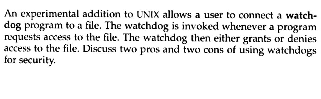 An experimental addition to UNIX allows a user to connect a watch-
dog program to a file. The watchdog is invoked whenever a program
requests access to the file. The watchdog then either grants or denies
access to the file. Discuss two pros and two cons of using watchdogs
for security.