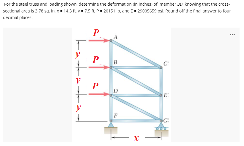For the steel truss and loading shown, determine the deformation (in inches) of member BD, knowing that the cross-
sectional area is 3.78 sq. in, x = 14.3 ft, y = 7.5 ft, P = 20151 Ib, and E = 29005659 psi. Round off the final answer to four
decimal places.
P
...
y
P
B
y
D
F
G
