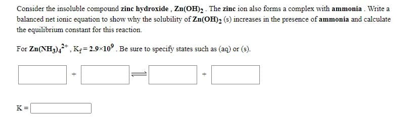 Consider the insoluble compound zinc hydroxide , Zn(OH)2 . The zinc ion also forms a complex with ammonia . Write a
balanced net ionic equation to show why the solubility of Zn(OH)2 (s) increases in the presence of ammonia and calculate
the equilibrium constant for this reaction.
For Zn(NH3),* , K= 2.9×10°. Be sure to specify states such as (aq) or (s).
K =
+
