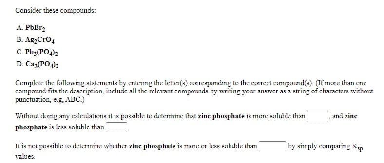 Consider these compounds:
A. PbBr2
B. Ag,Cro4
C. Pb3(PO4)2
D. Ca3(PO4)2
Complete the following statements by entering the letter(s) corresponding to the correct compound(s). (If more than one
compound fits the description, include all the relevant compounds by writing your answer as a string of characters without
punctuation, e.g, ABC.)
Without doing any calculations it is possible to determine that zinc phosphate is more soluble than
phosphate is less soluble than
and zinc
It is not possible to determine whether zinc phosphate is more or less soluble than
| by simply comparing Ksp
values.
