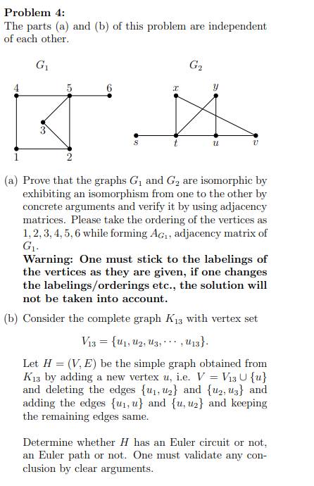 Problem 4:
The parts (a) and (b) of this problem are independent
of each other.
G1
G2
3
2
(a) Prove that the graphs G, and G2 are isomorphic by
exhibiting an isomorphism from one to the other by
concrete arguments and verify it by using adjacency
matrices. Please take the ordering of the vertices as
1,2, 3, 4, 5, 6 while forming Ac,, adjacency matrix of
G1.
Warning: One must stick to the labelings of
the vertices as they are given, if one changes
the labelings/orderings etc., the solution will
not be taken into account.
(b) Consider the complete graph K13 with vertex set
V13 = {u1, U2, Uz, …
,U13}.
...
Let H = (V, E) be the simple graph obtained from
K13 by adding a new vertex u, i.e. V = V13 U {u}
and deleting the edges {u1, u2} and {u2, uz} and
adding the edges {u1, u} and {u, u2} and keeping
the remaining edges same.
Determine whether H has an Euler circuit or not,
an Euler path or not. One must validate any con-
clusion by clear arguments.
