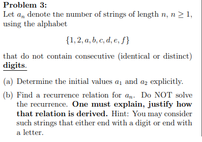 Problem 3:
Let a, denote the number of strings of length n, n > 1,
using the alphabet
{1,2, a, b, c, d, e, ƒ}
that do not contain consecutive (identical or distinct)
digits.
(a) Determine the initial values a1 and az explicitly.
(b) Find a recurrence relation for an. Do NOT solve
the recurrence. One must explain, justify how
that relation is derived. Hint: You may consider
such strings that either end with a digit or end with
a letter.
