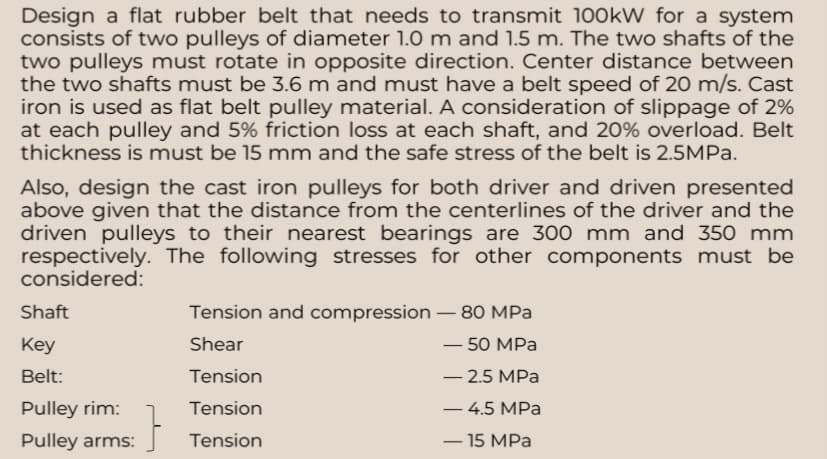 Design a flat rubber belt that needs to transmit 100kW for a system
consists of two pulleys of diameter 1.0 m and 1.5 m. The two shafts of the
two pulleys must rotate in opposite direction. Center distance between
the two shafts must be 3.6 m and must have a belt speed of 20 m/s. Cast
iron is used as flat belt pulley material. A consideration of slippage of 2%
at each pulley and 5% friction loss at each shaft, and 20% overload. Belt
thickness is must be 15 mm and the safe stress of the belt is 2.5MPa.
Also, design the cast iron pulleys for both driver and driven presented
above given that the distance from the centerlines of the driver and the
driven pulleys to their nearest bearings are 300 mm and 350 mm
respectively. The following stresses for other components must be
considered:
Shaft
Key
Belt:
Pulley rim:
Pulley arms:
:}
Tension and compression - 80 MPa
Shear
- 50 MPa
Tension
-2.5 MPa
Tension
- 4.5 MPa
Tension
- 15 MPa