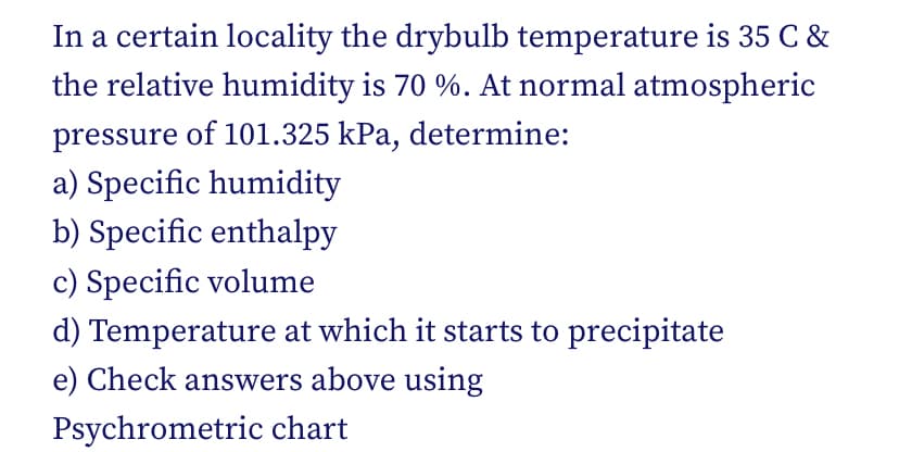 In a certain locality the drybulb temperature is 35 C &
the relative humidity is 70 %. At normal atmospheric
pressure of 101.325 kPa, determine:
a) Specific humidity
b) Specific enthalpy
c) Specific volume
d) Temperature at which it starts to precipitate
e) Check answers above using
Psychrometric chart