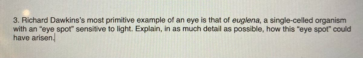 3. Richard Dawkins's most primitive example of an eye is that of euglena, a single-celled organism
with an "eye spot" sensitive to light. Explain, in as much detail as possible, how this "eye spot" could
have arisen.
