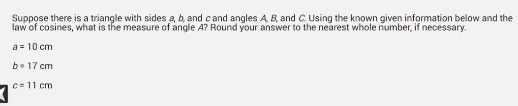 Suppose there is a triangle with sides a, b, and cand angles A, B, and C. Using the known given information below and the
law of cosines, what is the measure of angle A? Round your answer to the nearest whole number, if necessary.
a = 10 cm
b = 17 cm
c = 11 cm