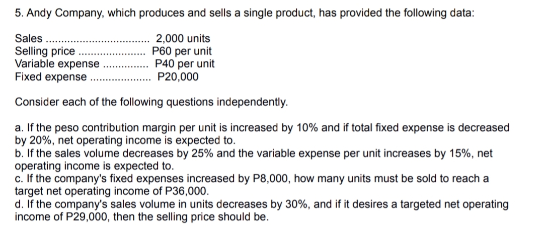 5. Andy Company, which produces and sells a single product, has provided the following data:
Sales
Selling price
Variable expense
Fixed expense
2,000 units
P60 per unit
P40 per unit
P20,000
Consider each of the following questions independently.
a. If the peso contribution margin per unit is increased by 10% and if total fixed expense is decreased
by 20%, net operating income is expected to.
b. If the sales volume decreases by 25% and the variable expense per unit increases
operating income is expected to.
c. If the company's fixed expenses increased by P8,000, how many units must be sold to reach a
target net operating income of P36,000.
d. If the company's sales volume in units decreases by 30%, and if it desires a targeted net operating
income of P29,000, then the selling price should be.
15%, net
