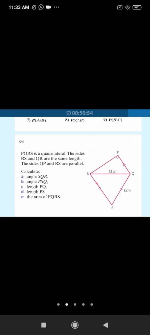 11:33 AM A O
X a 47
O 00:50:54
7) P(A\B)
8) P(C\B)
9) P(B\C)
PORS is a quadrilateral. The sides
RS and QR are the same length.
The sides QP and RS are parallel.
Calculate:
a angle SQR.
b angle PSQ.
c length PO,
d length PS,
e the area of PQRS.
12 cm
8 cm
... ..
