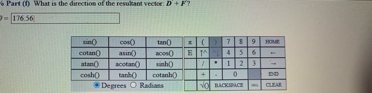 Part (f) What is the direction of the resultant vector: D'+ F?
9= 176.56|
sin()
cos()
tan()
HOME
cotan()
asin()
acos()
E ^ 4
6
3
sinh()
cotanh()
O Degrees O Radians
atan()
acotan()
1
cosh()
tanh()
END
VO BACKSPACE
CLEAR
DEL
