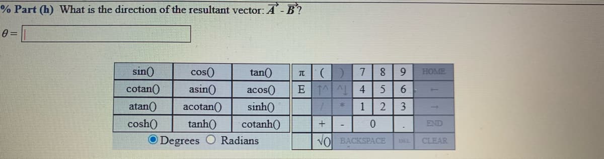 % Part (h) What is the direction of the resultant vector: A- B?
sin()
cos()
tan()
HOME
cotan()
asin()
acos()
E AAL
4
atan()
acotan()
sinh()
1
2
3
cosh()
tanh()
cotanh()
+
END
O Degrees O Radians
VO BACKSPACE
CLEAR
DEL
R回
