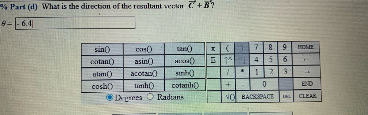 % Part (d) What is the direction of the resultant vector: C+ B?
0 = |- 6.4
sin()
cos()
tan()
HOME
cotan()
asin()
acos()
E 1^ 4
atan()
acotan()
sinh()
1
2.
cosh()
tanh()
cotanh()
0.
END
O Degrees
Radians
VOI BACKSPACE
DEL
CLEAR
963
