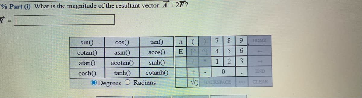 % Part (i) What is the magnitude of the resultant vector:A +2F?
R =
sin()
cos()
tan()
).
7
HOME
cotan()
asin()
acos()
4
atan()
acotan()
sinh()
1
3
cosh()
tanh()
cotanh()
+
END
Degrees O Radians
VO BACKSPACE DEL
CLEAR
