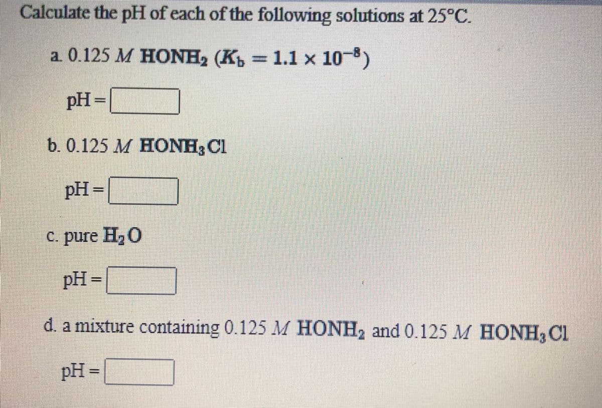 Calculate the pH of each of the following solutions at 25°C.
a 0.125 M HONH, (K = 1.1 x 10)
%3D
pH
3=
b. 0.125 M HONH; Cl
pH
=
с. pure H,O
pH
=
d. a mixture containing 0.125 M HONH2 and 0.125 M HONH, Cl
pH
=
