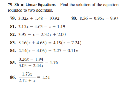 79-86 - Linear Equations Find the solution of the equation
rounded to two decimals.
79. 3.02x + 1.48 = 10.92
80. 8.36 – 0.95x = 9.97
81. 2.15x – 4.63 = x + 1.19
82. 3.95 – x = 2.32x + 2.00
83. 3.16(x + 4.63) = 4.19(x – 7.24)
84. 2.14(x – 4.06) = 2.27 – 0.11x
0.26x
85.
3.03 – 2.44x
– 1.94
= 1.76
1.73x
86.
2.12 + x
= 1.51

