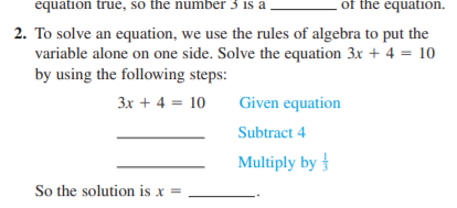 equation true, so the number 3 is a
of the equation.
2. To solve an equation, we use the rules of algebra to put the
variable alone on one side. Solve the equation 3x + 4 = 10
by using the following steps:
3x + 4 = 10
Given equation
Subtract 4
Multiply by
So the solution is x =
