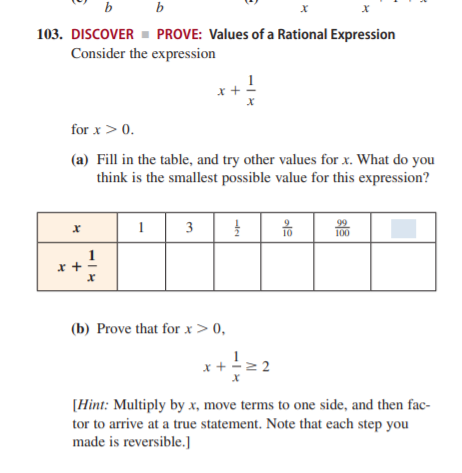 b
b
103. DISCOVER - PROVE: Values of a Rational Expression
Consider the expression
for x > 0.
(a) Fill in the table, and try other values for x. What do you
think is the smallest possible value for this expression?
1
99
100
10
1
x +
(b) Prove that for x> 0,
x+
[Hint: Multiply by x, move terms to one side, and then fac-
tor to arrive at a true statement. Note that each step you
made is reversible.]
3.
