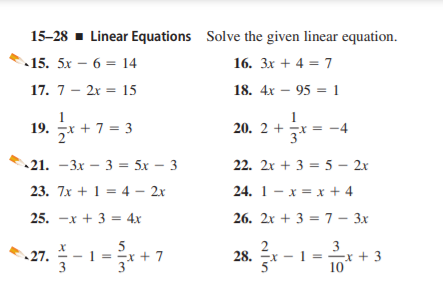 15-28 - Linear Equations Solve the given linear equation.
15. 5x – 6 = 14
16. 3x + 4 = 7
17. 7 - 2x = 15
18. 4x – 95 = 1
1
19. * + 7 = 3
20. 2 + x = -4
21. –3x – 3 = 5x – 3
22. 2x + 3 = 5 – 2x
23. 7x + 1 = 4 – 2x
24. 1- x = x + 4
25. -х + 3 %3D4х
26. 2x + 3 = 7 – 3x
27. - 1 = + 7
3
-x + 3
10
28.
