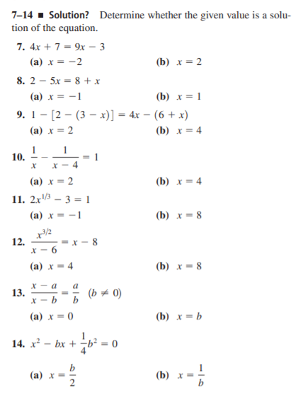 7-14 - Solution? Determine whether the given value is a solu-
tion of the equation.
7. 4x + 7 = 9x – 3
(a) x = -2
(b) x = 2
8. 2 - 5x = 8 + x
(a) x = -1
(b) x = 1
9. 1- [2 – (3 – x)] = 4x – (6 + x)
(а) х — 2
(b) x = 4
1
10.
1
= 1
X - 4
(а) х —D 2
(b) х 3D 4
11. 2x3 – 3 = 1
(a) x = -1
(b) x = 8
12.
X - 6
- = x - 8
(a) x = 4
(b) x = 8
X - a
13.
a
(b = 0)
b
(a) x = 0
(b) x = b
14. x – bx + b² = 0
b
(а) х—
(b) х
b

