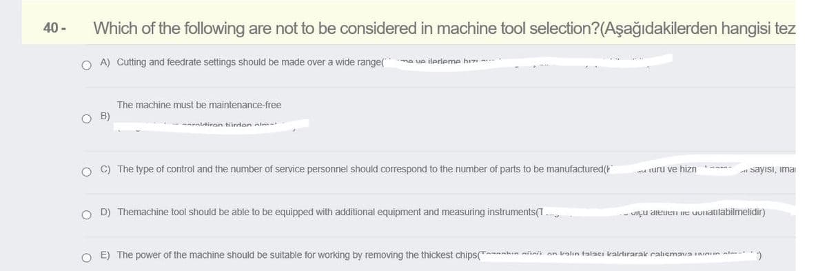 40 -
Which of the following are not to be considered in machine tool selection?(Aşağıdakilerden hangisi tez
O A) Cutting and feedrate settings should be made over a wide range(
ma ve ilerleme hiz
The machine must be maintenance-free
B)
-- ltiron türden olm-+
O C) The type of control and the number of service personnel should correspond to the number of parts to be manufactured(
u turu ve hizn -
- sayısı, ima
O D) Themachine tool should be able to be equipped with additional equipment and measuring instruments(T.
- UIÇU aleien ne uuiatilabilmelidir)
O E) The power of the machine should be suitable for working by removing the thickest chips( nhin niinii an kalın talacı kaldırarak calısmava inun al
