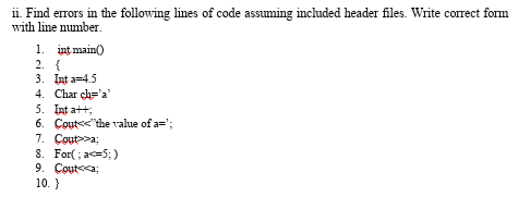 ii. Find errors in the following lines of code assuming included header files. Write correct form
with line number.
1. int main()
2. {
3. Int a=4.5
4. Char ch='a'
5. Int att;
6. Cout<<"the value of a=';
7. Cout>>a;
S. For( ; a5;)
9. Coute<a;
10.}
