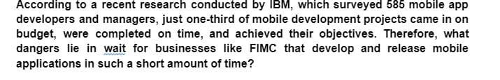 According to a recent research conducted by IBM, which surveyed 585 mobile app
developers and managers, just one-third of mobile development projects came in on
budget, were completed on time, and achieved their objectives. Therefore, what
dangers lie in wait for businesses like FIMC that develop and release mobile
applications in such a short amount of time?