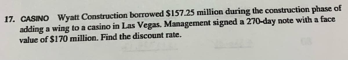 17. CASINO Wyatt Construction borrowed $157.25 million during the construction phase of
adding a wing to a casino in Las Vegas. Management signed a 270-day note with a face
value of $170 million. Find the discount rate.
