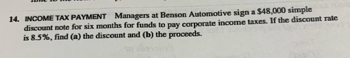 14. INCOME TAX PAYMENT Managers at Benson Automotive sign a $48,000 simple
discount note for six months for funds to pay corporate income taxes. If the discount rate
is 8.5%, find (a) the discount and (b) the proceeds.
