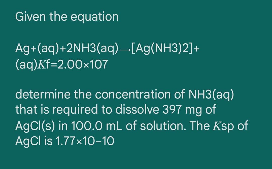 Given the equation
Ag+(aq)+2NH3(aq)–[Ag(NH3)2]+
(aq)Kf=2.00×107
determine the concentration of NH3(aq)
that is required to dissolve 397 mg of
AgCl(s) in 100.0 mL of solution. The Ksp of
AgCl is 1.77x10–10
