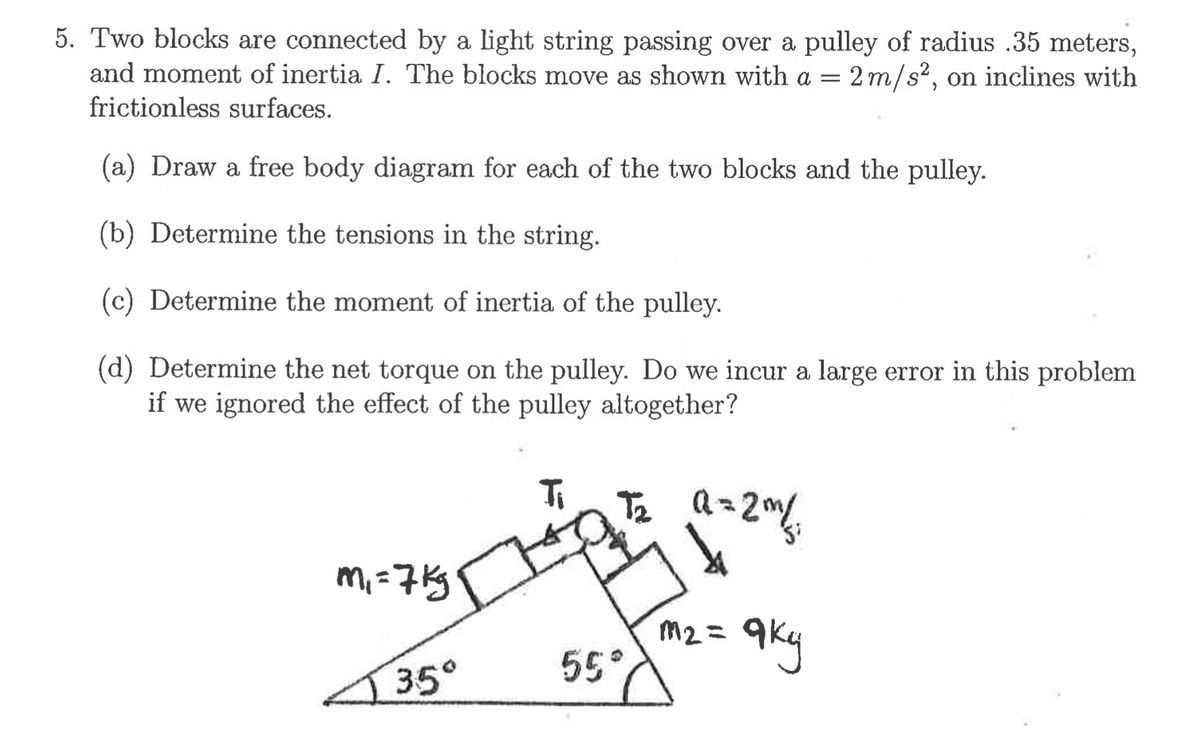 5. Two blocks are connected by a light string passing over a pulley of radius .35 meters,
and moment of inertia I. The blocks move as shown with a = 2 m/s², on inclines with
frictionless surfaces.
(a) Draw a free body diagram for each of the two blocks and the pulley.
(b) Determine the tensions in the string.
(c) Determine the moment of inertia of the pulley.
(d) Determine the net torque on the pulley. Do we incur a large error in this problem
if we ignored the effect of the pulley altogether?
Ti
T2
ち a-
m, =7Kg
M2 =
35°
55°
