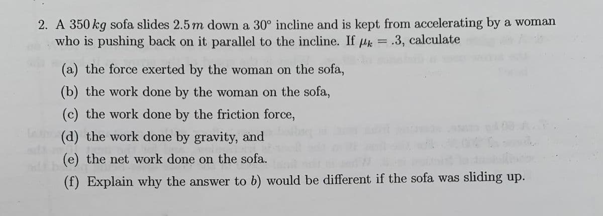 2. A 350 kg sofa slides 2.5m down a 30° incline and is kept from accelerating by a woman
who is pushing back on it parallel to the incline. If uk = .3, calculate
(a) the force exerted by the woman on the sofa,
(b) the work done by the woman on the sofa,
(c) the work done by the friction force,
(d) the work done by gravity, and
(e) the net work done on the sofa.
(f) Explain why the answer to b) would be different if the sofa was sliding up.
