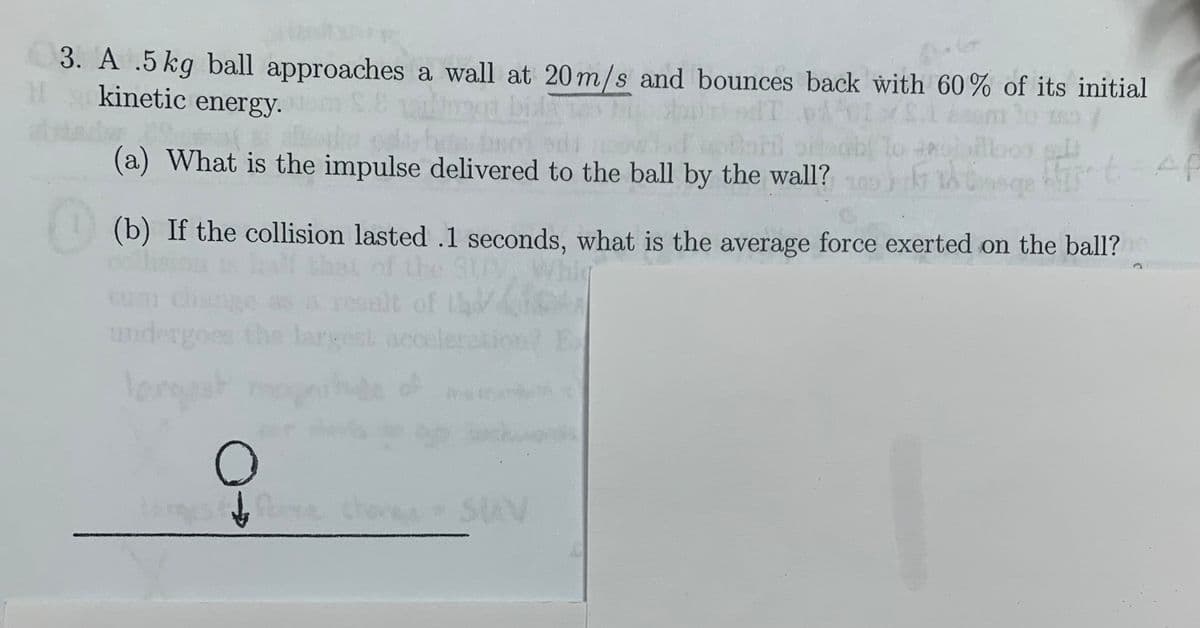 3. A .5kg ball approaches a wall at 20m/s and bounces back with 60% of its initial
kinetic energy-
To
(a) What is the impulse delivered to the ball by the wall?
(b) If the collision lasted .1 seconds, what is the average force exerted on the ball?
col
jo s
celes
um cha
ange as
undergoes the largest acce
SAV
