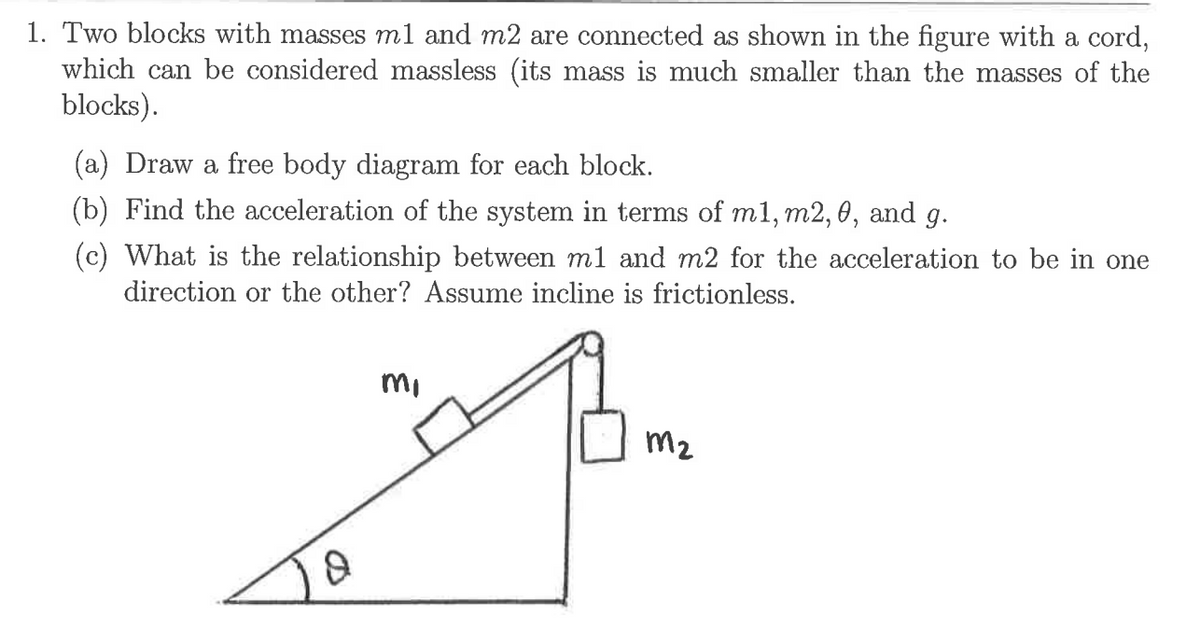 1. Two blocks with masses ml and m2 are connected as shown in the figure with a cord,
which can be considered massless (its mass is much smaller than the masses of the
blocks).
(a) Draw a free body diagram for each block.
(b) Find the acceleration of the system in terms of m1, m2, 0, and g.
(c) What is the relationship between m1 and m2 for the acceleration to be in one
direction or the other? Assume incline is frictionless.
mi
m2
