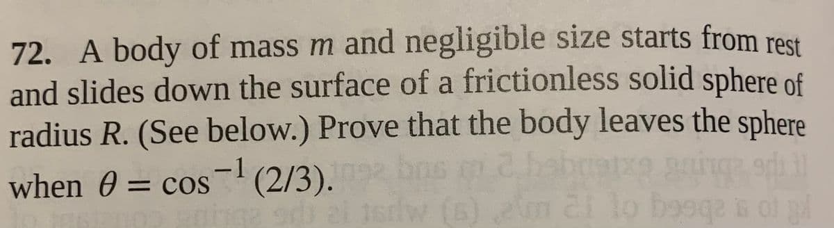 72. A body of mass m and negligible size starts from rest
and slides down the surface of a frictionless solid sphere of
radius R. (See below.) Prove that the body leaves the sphere
-1
when 0 = cos (2/3). bos m 2
%3D
Jsrdw (6) 2m 2 lo bo9qa G O
