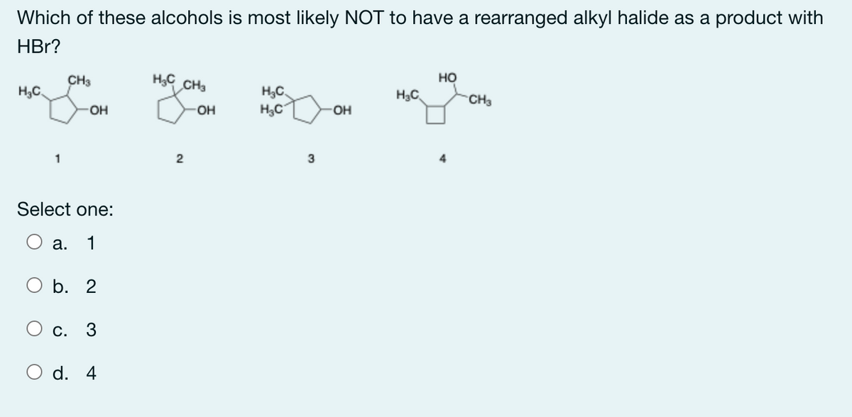 Which of these alcohols is most likely NOT to have a rearranged alkyl halide as a product with
HBr?
CH3
но
H3C.
CH3
H,C,
H3C
H3C
CH3
OH
OH
OH
1
3
Select one:
а.
1
ОБ. 2
О с. 3
d. 4
