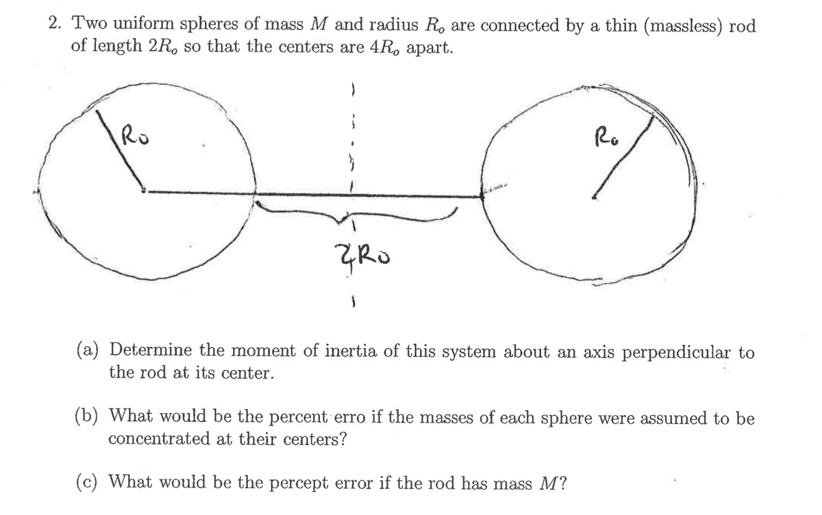 2. Two uniform spheres of mass M and radius R. are connected by a thin (massless) rod
of length 2R. so that the centers are 4R, apart.
Ro
Ro
(a) Determine the moment of inertia of this system about an axis perpendicular to
the rod at its center.
(b) What would be the percent erro if the masses of each sphere were assumed to be
concentrated at their centers?
(c) What would be the percept error if the rod has mass M?
