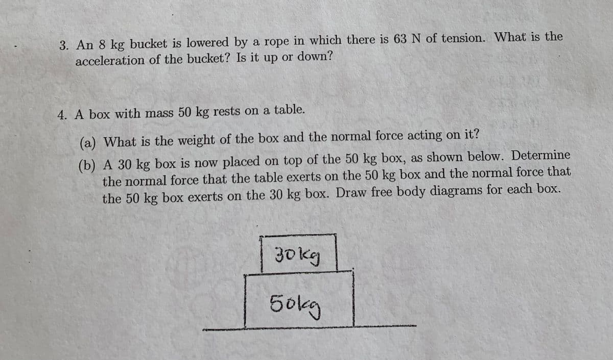 3. An 8 kg bucket is lowered by a rope in which there is 63 N of tension. What is the
acceleration of the bucket? Is it up or down?
4. A box with mass 50 kg rests on a table.
(a) What is the weight of the box and the normal force acting on it?
(b) A 30 kg box is now placed on top of the 50 kg box, as shown below. Determine
the normal force that the table exerts on the 50 kg box and the normal force that
the 50 kg box exerts on the 30 kg box. Draw free body diagrams for each box.
30 kg
50kg
