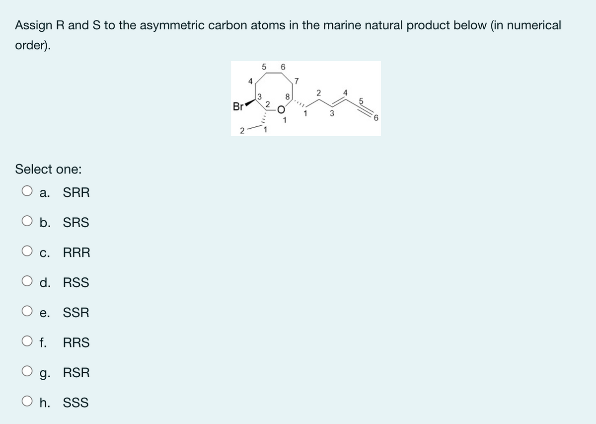 Assign R and S to the asymmetric carbon atoms in the marine natural product below (in numerical
order).
4
3
2
Br
3
6.
Select one:
а.
SRR
O b. SRS
Ос.
RRR
O d. RSS
е.
SSR
f.
RRS
g. RSR
O h. SSS

