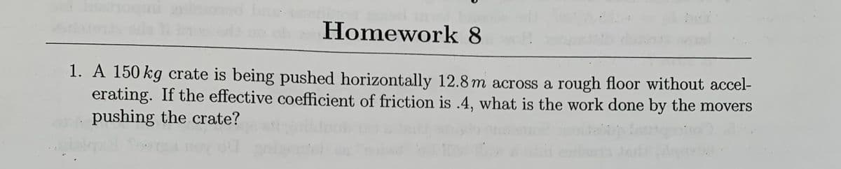 Homework 8
1. A 150 kg crate is being pushed horizontally 12.8 m across a rough floor without accel-
erating. If the effective coefficient of friction is .4, what is the work done by the movers
pushing the crate?
