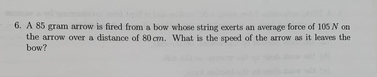 6. A 85 gram arrow is fired from a bow whose string exerts an average force of 105 N on
the arrow over a distance of 80 cm. What is the speed of the arrow as it leaves the
bow?
