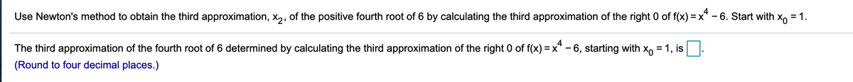 Use Newton's method to obtain the third approximation, x,, of the positive fourth root of 6 by calculating the third approximation of the right 0 of f(x) = x* - 6. Start with x, = 1.
4
The third approximation of the fourth root of 6 determined by calculating the third approximation of the right 0 of f(x) = x* – 6, starting with x, = 1, is
(Round to four decimal places.)
