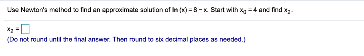 Use Newton's method to find an approximate solution of In (x) = 8 – x. Start with xo = 4 and find x,.
X2 =
(Do not round until the final answer. Then round to six decimal places as needed.)
