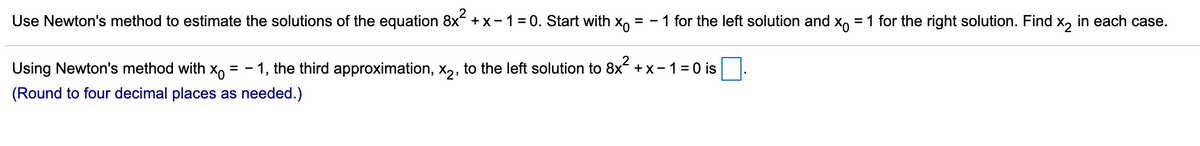 Use Newton's method to estimate the solutions of the equation 8x +x-1= 0. Start with x,
1 for the left solution and x = 1 for the right solution. Find
= -
| x2
in each case.
Using Newton's method with x,
- 1, the third approximation, x2, to the left solution to
8x2.
+x- 1=0 is
%3D
(Round to four decimal places as needed.)
