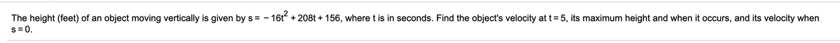 The height (feet) of an object moving vertically is given by s = - 16t + 208t + 156, where t is in seconds. Find the object's velocity at t= 5, its maximum height and when it occurs, and its velocity when
s = 0.
