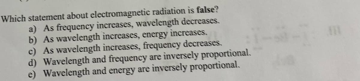 Which statement about electromagnetic radiation is false?
a) As frequency increases, wavelength decreases.
b) As wavelength increases, energy increases.
c) As wavelength increases, frequency decreases.
d) Wavelength and frequency are inversely proportional.
e) Wavelength and energy are inversely proportional.