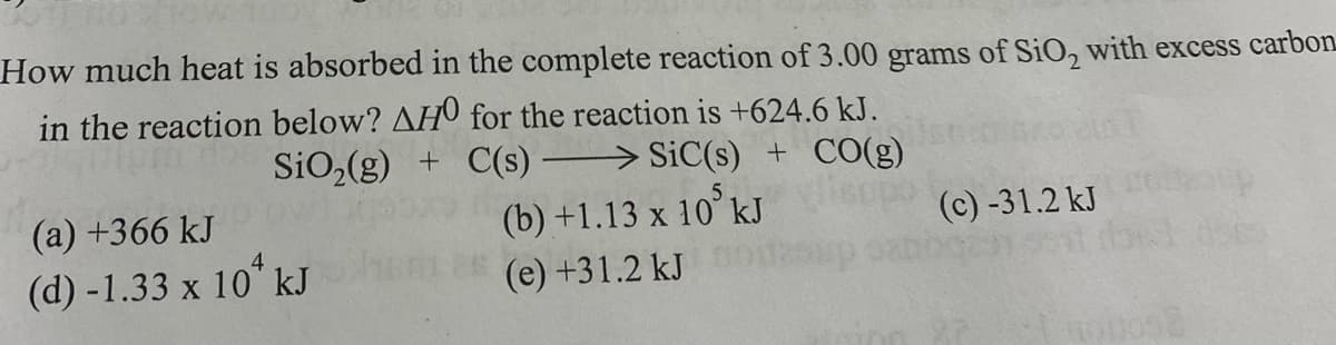 How much heat is absorbed in the complete reaction of 3.00 grams of SiO, with excess carbon
in the reaction below? AH0 for the reaction is +624.6 kJ.
SiO2(g) + C(s) > SiC(s) + CO(g)
(a) +366 kJ
(b) +1.13 x 10° kJ
(c) -31.2 kJ
(d) -1.33 x 10" kJ
(e) +31.2 kJ
