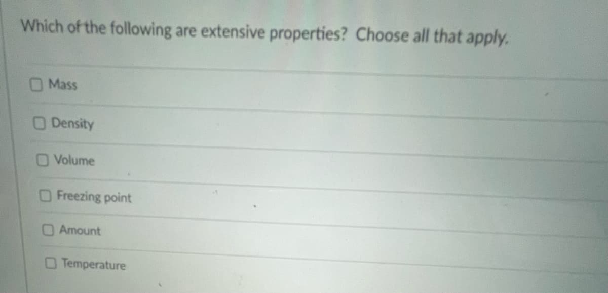 Which of the following are extensive properties? Choose all that apply.
Mass
O Density
O Volume
Freezing point
O Amount
Temperature