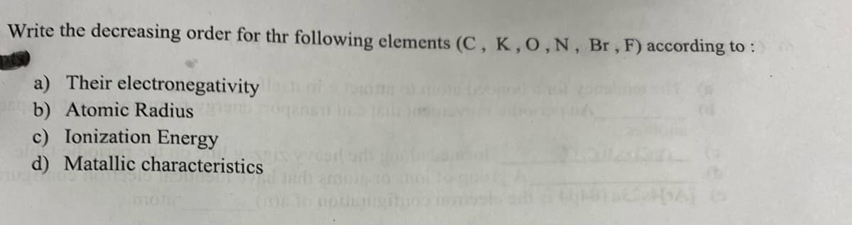 Write the decreasing order for thr following elements (C, K, O, N, Br, F) according to:
a) Their electronegativity
b) Atomic Radius
c) Ionization Energy
d) Matallic characteristics
notis