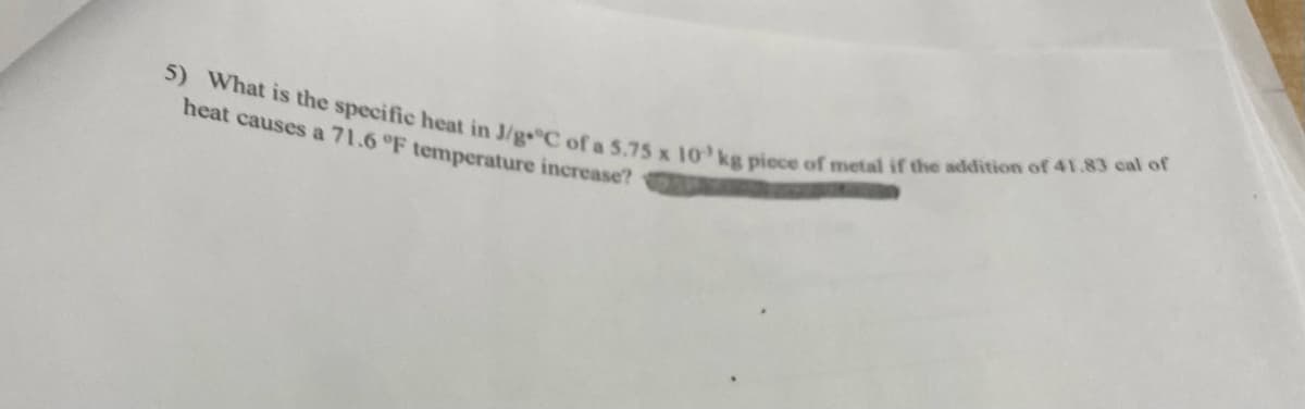 5) What is the specific heat in J/g C of a 5.75 x 10 kg piece of metal if the addition of 41.83 cal of
heat causes a 71.6 °F temperature increase?
